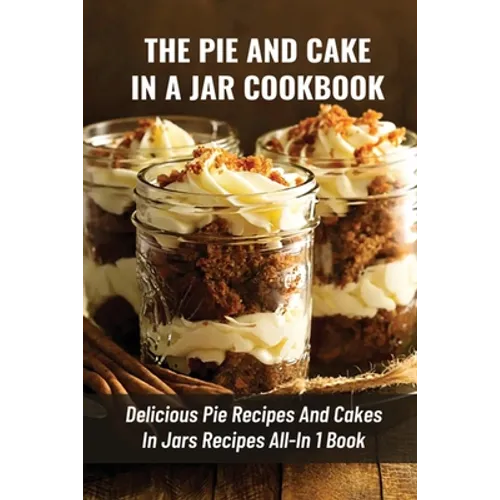 The Pie And Cake In A Jar Cookbook: Delicious Pie Recipes And Cakes In Jars Recipes All-In 1 Book: How To Make Easy Dessert Recipes In Mason Jars - Paperback