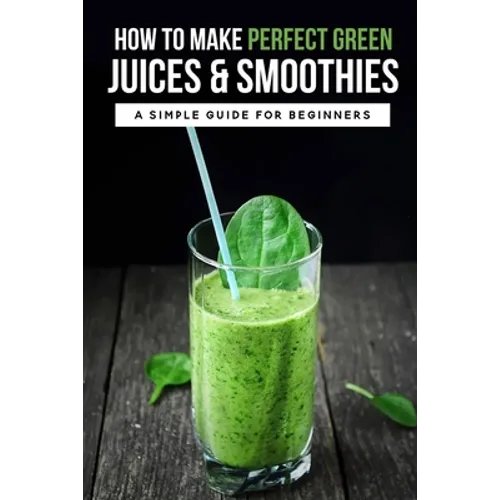 How To Make Perfect Green Juices & Smoothies: A Simple Guide For Beginners: What Are The Best Green Vegetables To Juice? - Paperback