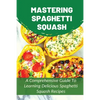 Mastering Spaghetti Squash: A Comprehensive Guide To Learning Delicious Spaghetti Squash Recipes: Easy To Follow Directions To Make Tasty Spaghett - Paperback