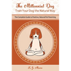 The Millennial Dog - Train Your Dog the Natural Way: The Complete Guide to Positive, Natural Pet Parenting - Paperback