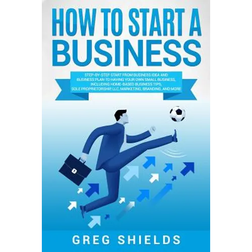 How to Start a Business: Step-By-Step Start from Business Idea and Business Plan to Having Your Own Small Business, Including Home-Based Busine - Paperback