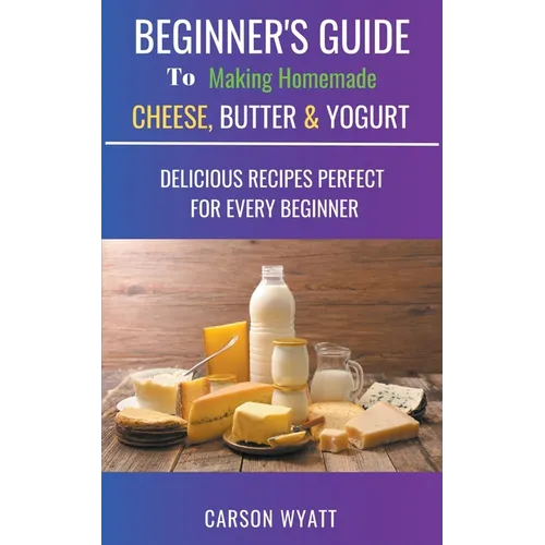 Beginners Guide to Making Homemade Cheese, Butter & Yogurt: Delicious Recipes Perfect for Every Beginner! - Paperback