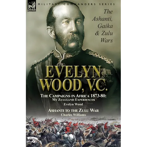 Evelyn Wood, V.C.: the Ashanti, Gaika & Zulu Wars-The Campaigns in Africa 1873-1880: My Zululand Experiences by Evelyn Wood & Ashanti to the Zulu War - Paperback