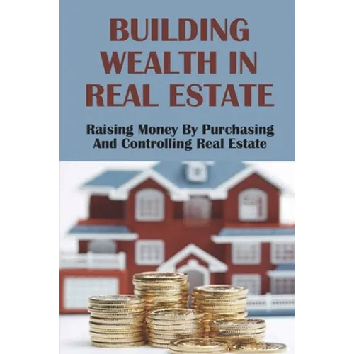 Building Wealth In Real Estate: Raising Money By Purchasing And Controlling Real Estate: How To Invest In Real Estate - Paperback